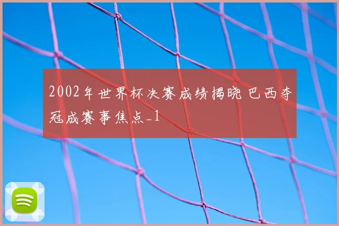 2002年世界杯决赛成绩揭晓 巴西夺冠成赛事焦点_1