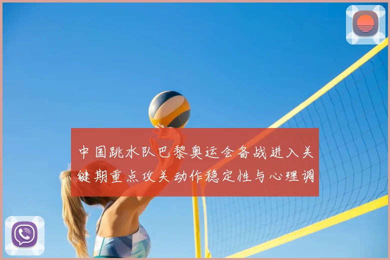 中国跳水队巴黎奥运会备战进入关键期重点攻关动作稳定性与心理调整