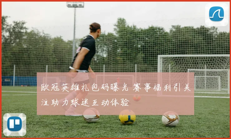 欧冠英雄礼包码曝光 赛事福利引关注助力球迷互动体验