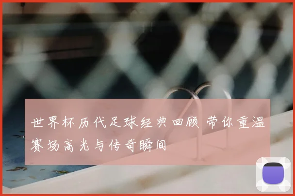 世界杯历代足球经典回顾 带你重温赛场高光与传奇瞬间