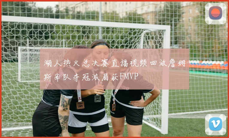 湖人热火总决赛直播视频回放詹姆斯率队夺冠浓眉获FMVP