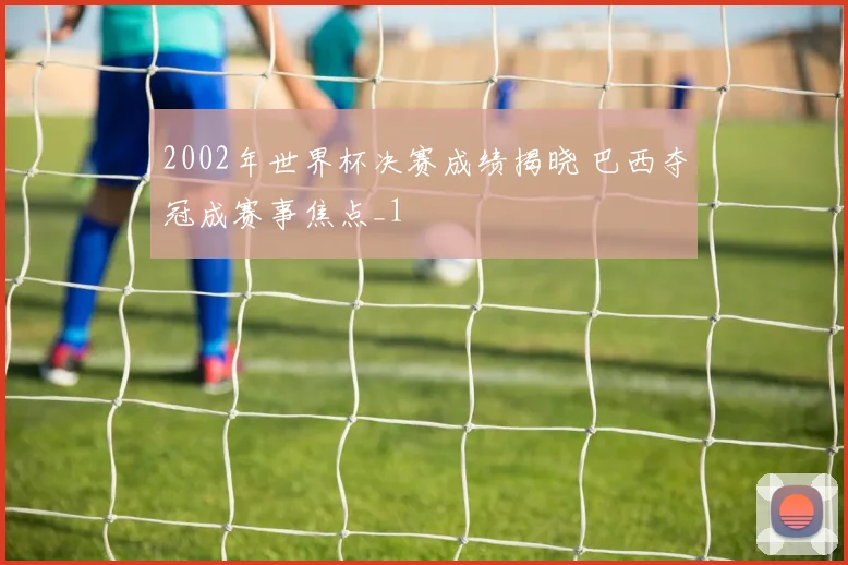 2002年世界杯决赛成绩揭晓 巴西夺冠成赛事焦点_1