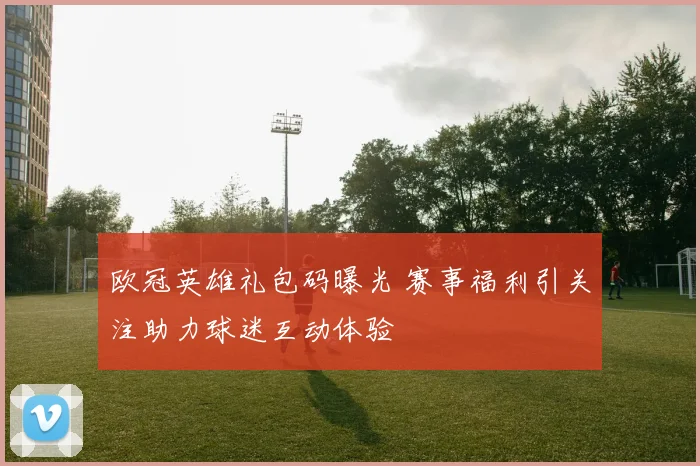 欧冠英雄礼包码曝光 赛事福利引关注助力球迷互动体验