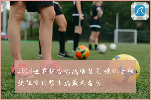 2014世界杯各队战绩盘点 强队晋级受阻冷门频出成最大看点