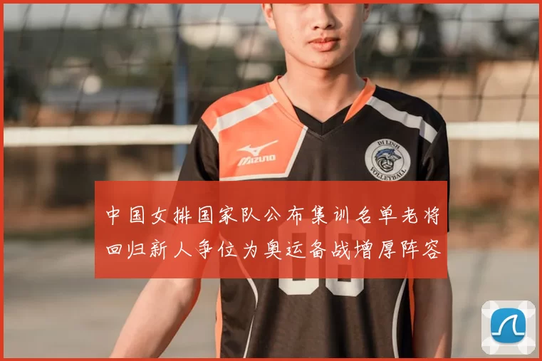 中国女排国家队公布集训名单老将回归新人争位为奥运备战增厚阵容