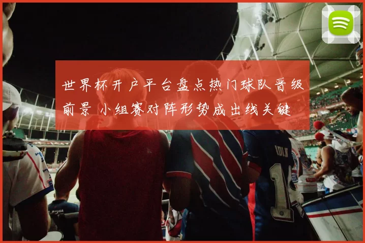 世界杯开户平台盘点热门球队晋级前景 小组赛对阵形势成出线关键