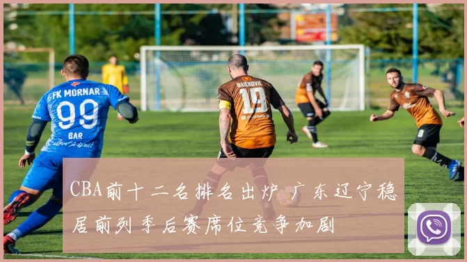 CBA前十二名排名出炉 广东辽宁稳居前列季后赛席位竞争加剧