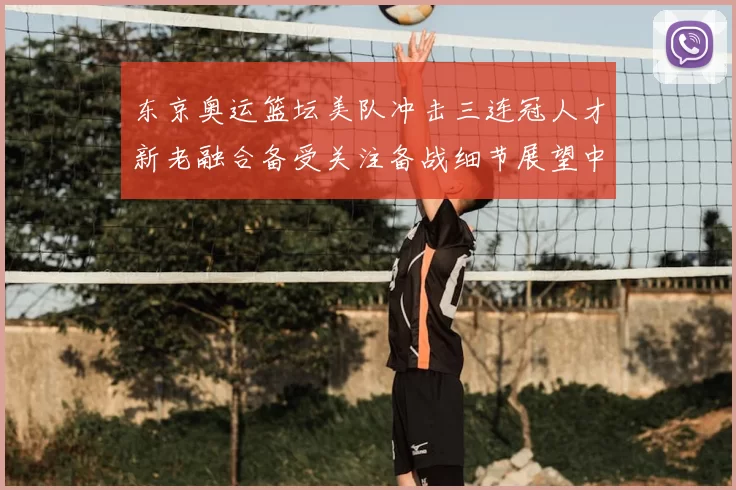 东京奥运篮坛美队冲击三连冠人才新老融合备受关注备战细节展望中