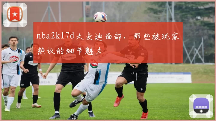 nba2k17d大麦迪面部，那些被玩家热议的细节魅力
