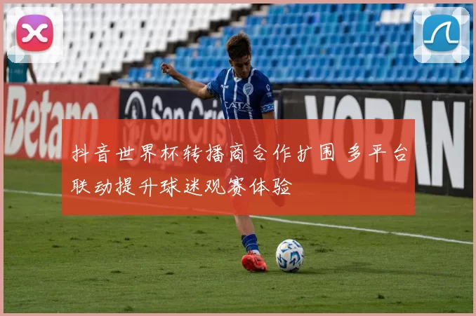 抖音世界杯转播商合作扩围 多平台联动提升球迷观赛体验