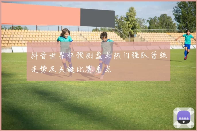 抖音世界杯预测盘点热门强队晋级走势及关键比赛看点
