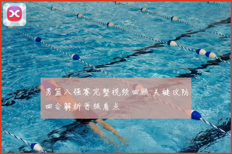 男篮八强赛完整视频回顾 关键攻防回合解析晋级看点