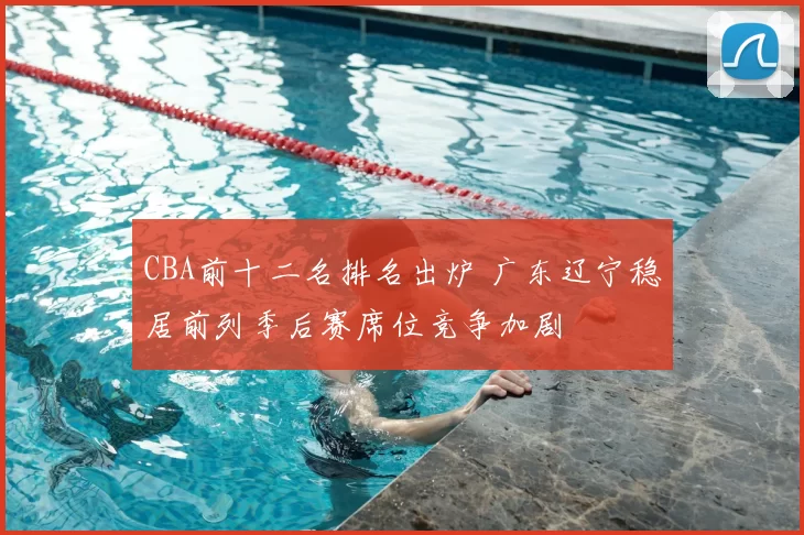 CBA前十二名排名出炉 广东辽宁稳居前列季后赛席位竞争加剧