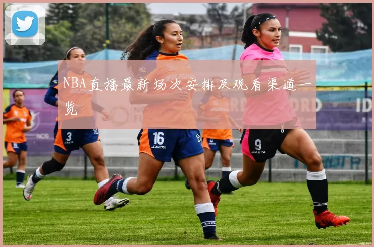 NBA直播最新场次安排及观看渠道一览