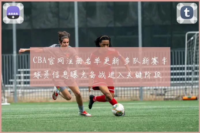 CBA官网注册名单更新 多队新赛季球员信息曝光备战进入关键阶段