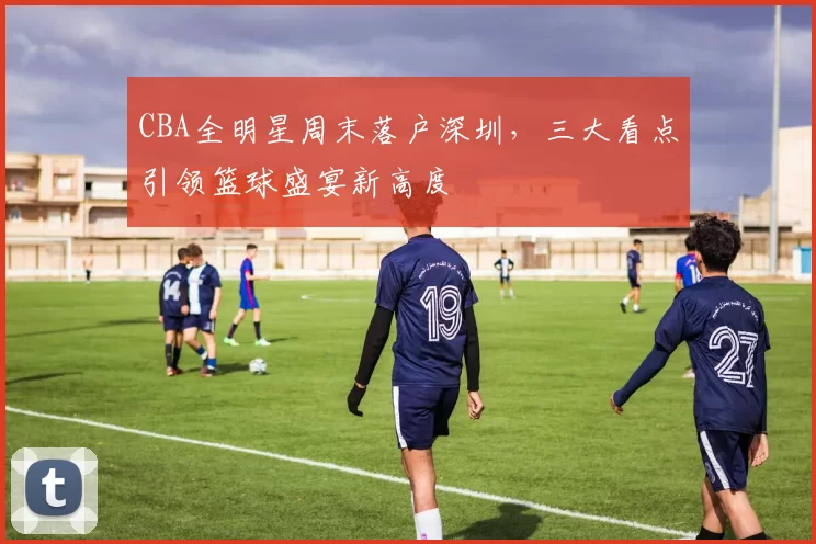 CBA全明星周末落户深圳，三大看点引领篮球盛宴新高度