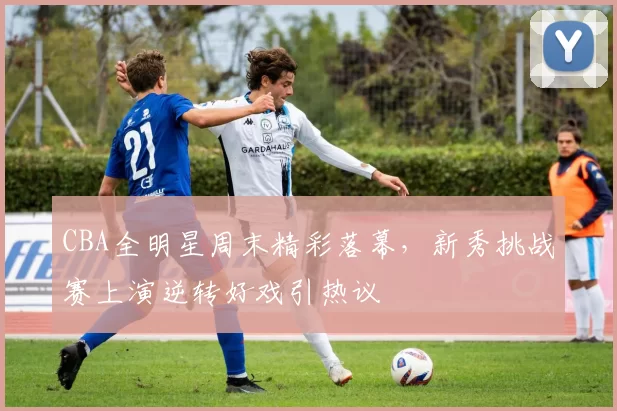 CBA全明星周末精彩落幕，新秀挑战赛上演逆转好戏引热议