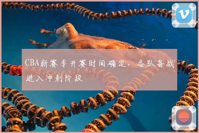 CBA新赛季开赛时间确定,各队备战进入冲刺阶段