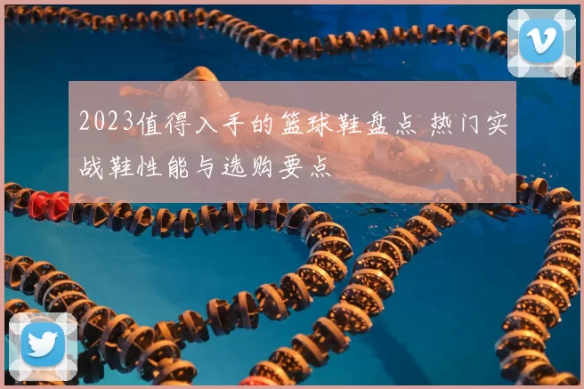 2023值得入手的篮球鞋盘点 热门实战鞋性能与选购要点