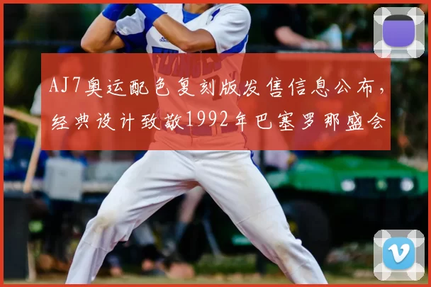 AJ7奥运配色复刻版发售信息公布，经典设计致敬1992年巴塞罗那盛会