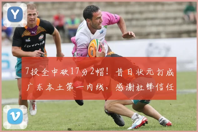 7投全中砍17分2帽!昔日状元打成广东本土第一内线,感谢杜锋信任