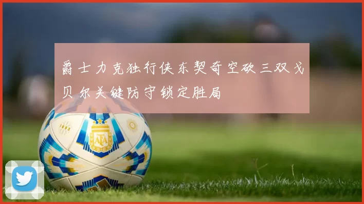 爵士力克独行侠东契奇空砍三双戈贝尔关键防守锁定胜局