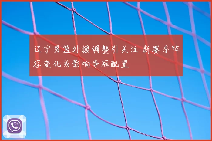 辽宁男篮外援调整引关注 新赛季阵容变化或影响争冠配置