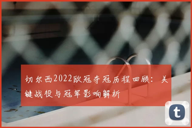 切尔西2022欧冠夺冠历程回顾：关键战役与冠军影响解析