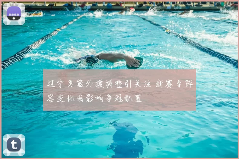 辽宁男篮外援调整引关注 新赛季阵容变化或影响争冠配置