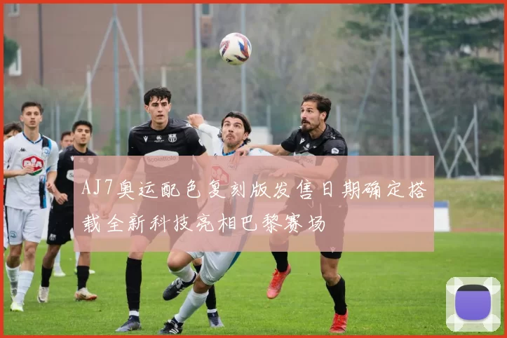 AJ7奥运配色复刻版发售日期确定搭载全新科技亮相巴黎赛场