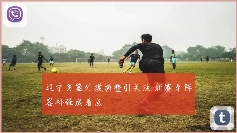 辽宁男篮外援调整引关注 新赛季阵容补强成看点