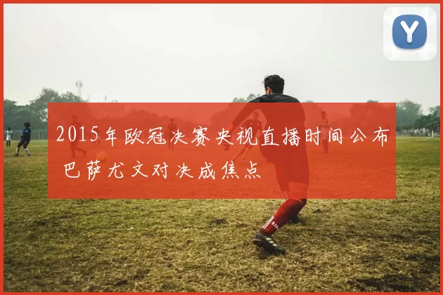 2015年欧冠决赛央视直播时间公布 巴萨尤文对决成焦点