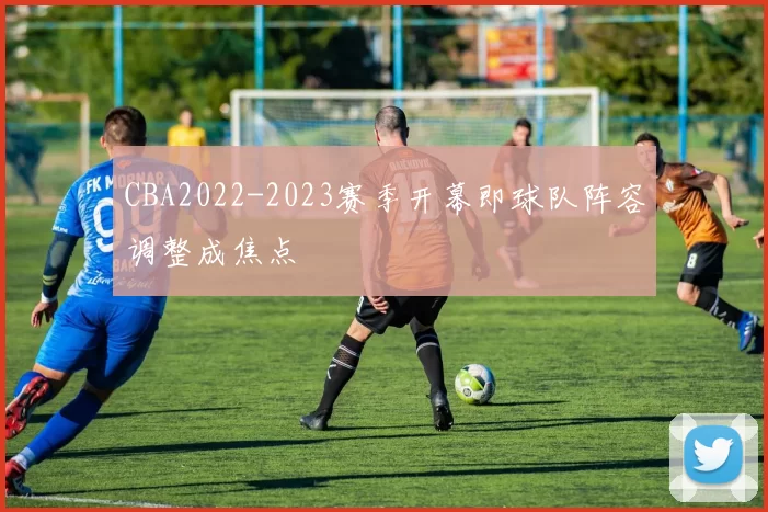 CBA2022-2023赛季开幕即球队阵容调整成焦点
