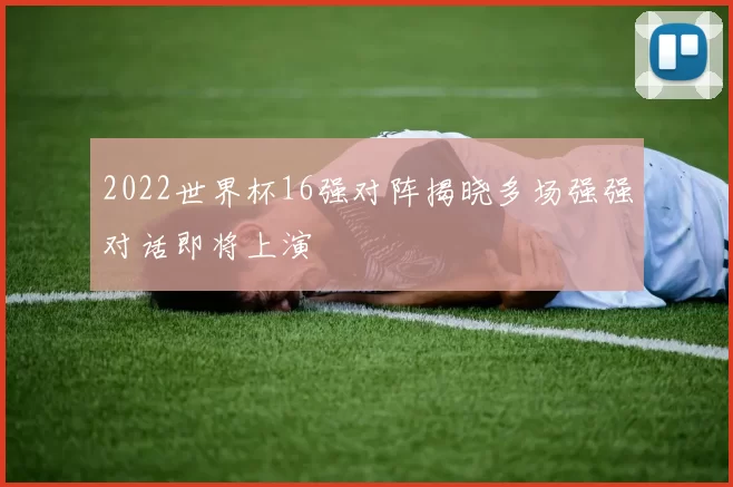 2022世界杯16强对阵揭晓多场强强对话即将上演