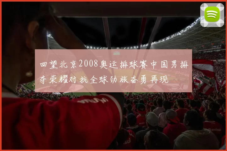 回望北京2008奥运排球赛中国男排夺荣耀对抗全球劲旅奋勇再现