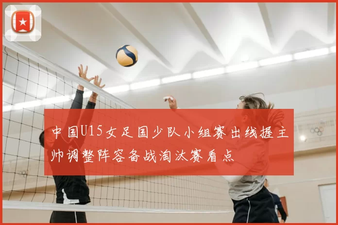 中国U15女足国少队小组赛出线握主帅调整阵容备战淘汰赛看点