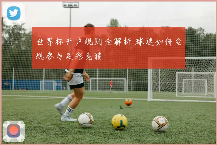 世界杯开户规则全解析 球迷如何合规参与足彩竞猜