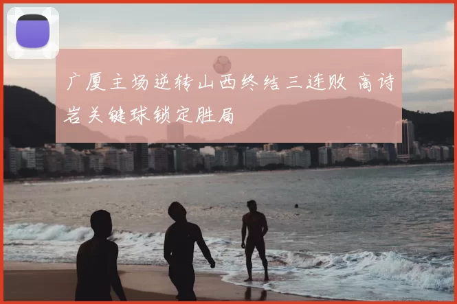 广厦主场逆转山西终结三连败 高诗岩关键球锁定胜局