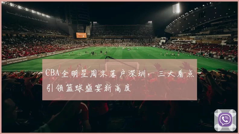 CBA全明星周末落户深圳，三大看点引领篮球盛宴新高度