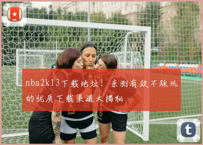 nba2k13下载地址！亲测有效不踩坑的优质下载渠道大揭秘
