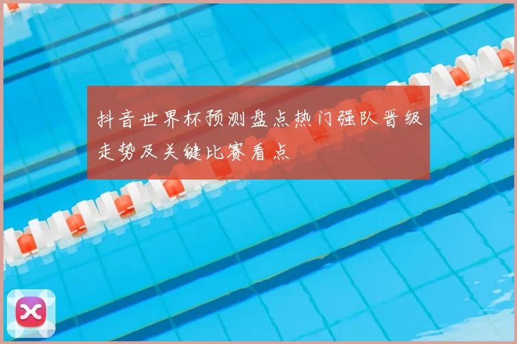 抖音世界杯预测盘点热门强队晋级走势及关键比赛看点