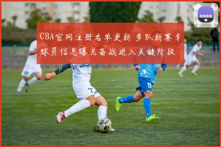 CBA官网注册名单更新 多队新赛季球员信息曝光备战进入关键阶段