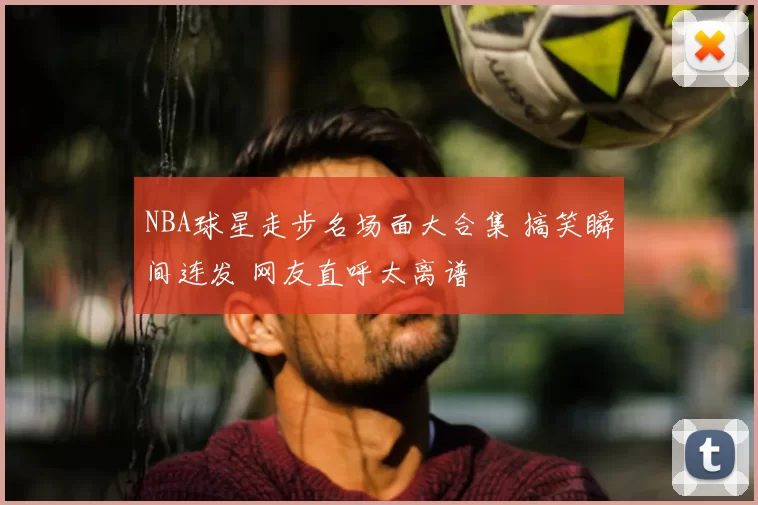NBA球星走步名场面大合集 搞笑瞬间连发 网友直呼太离谱