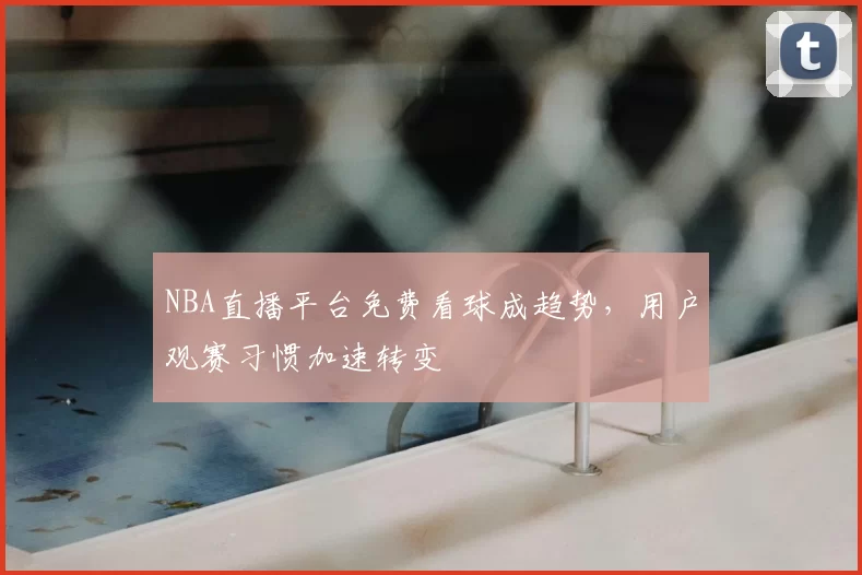 NBA直播平台免费看球成趋势，用户观赛习惯加速转变